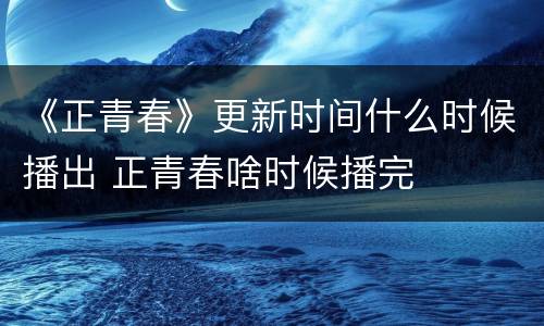 《正青春》更新时间什么时候播出 正青春啥时候播完
