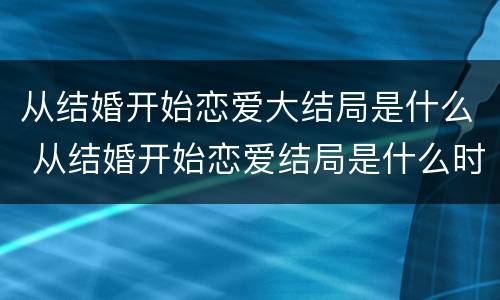 从结婚开始恋爱大结局是什么 从结婚开始恋爱结局是什么时候