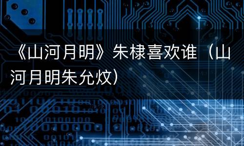 《山河月明》朱棣喜欢谁（山河月明朱允炆）