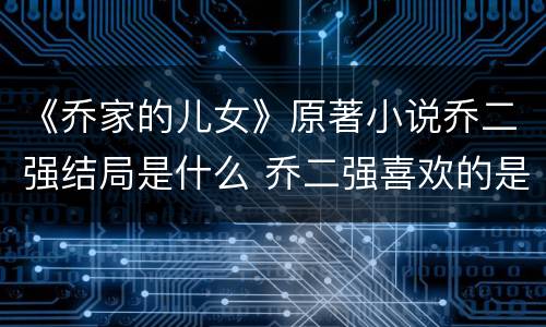 《乔家的儿女》原著小说乔二强结局是什么 乔二强喜欢的是谁