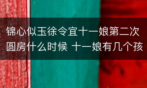 锦心似玉徐令宜十一娘第二次圆房什么时候 十一娘有几个孩子