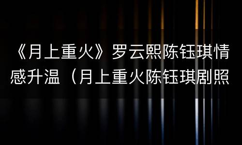 《月上重火》罗云熙陈钰琪情感升温（月上重火陈钰琪剧照图片）