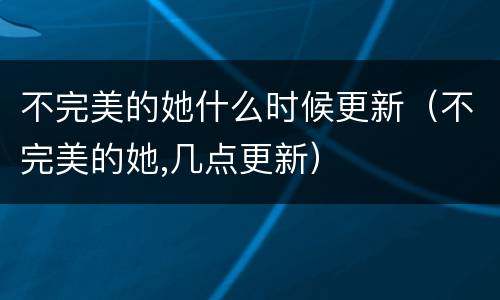 不完美的她什么时候更新（不完美的她,几点更新）