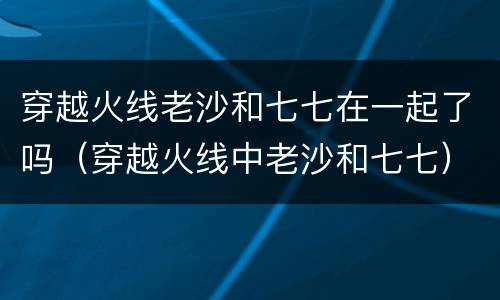 穿越火线老沙和七七在一起了吗（穿越火线中老沙和七七）