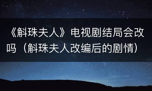 《斛珠夫人》电视剧结局会改吗（斛珠夫人改编后的剧情）