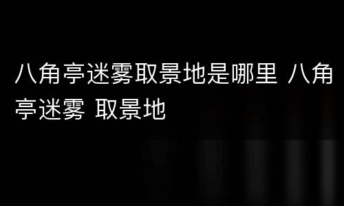 八角亭迷雾取景地是哪里 八角亭迷雾 取景地