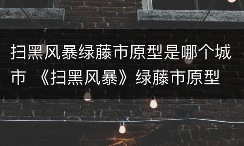 扫黑风暴绿藤市原型是哪个城市 《扫黑风暴》绿藤市原型
