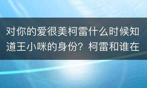 对你的爱很美柯雷什么时候知道王小咪的身份？柯雷和谁在一起了？