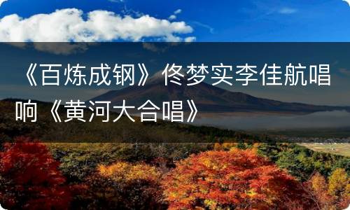 《百炼成钢》佟梦实李佳航唱响《黄河大合唱》