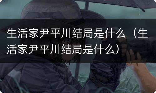 生活家尹平川结局是什么（生活家尹平川结局是什么）