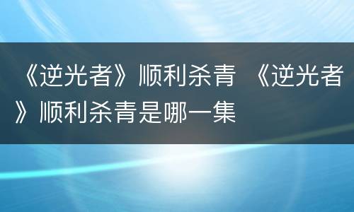 《逆光者》顺利杀青 《逆光者》顺利杀青是哪一集