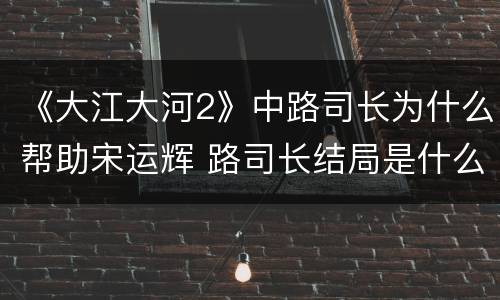 《大江大河2》中路司长为什么帮助宋运辉 路司长结局是什么