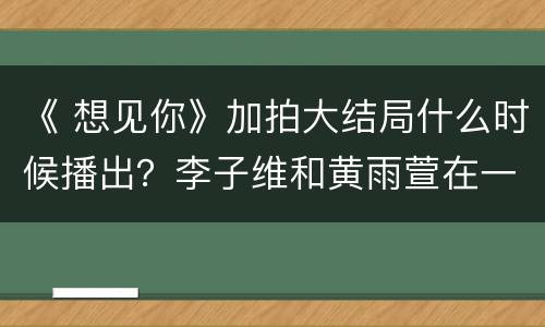 《 想见你》加拍大结局什么时候播出？李子维和黄雨萱在一起了吗
