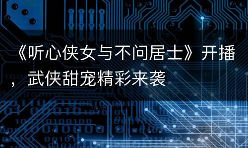 《听心侠女与不问居士》开播，武侠甜宠精彩来袭