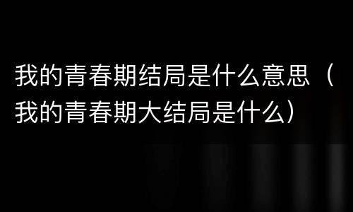 我的青春期结局是什么意思（我的青春期大结局是什么）