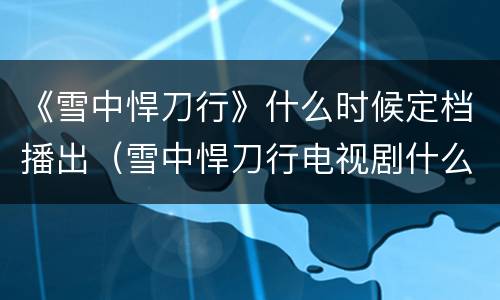 《雪中悍刀行》什么时候定档播出（雪中悍刀行电视剧什么时候定档）