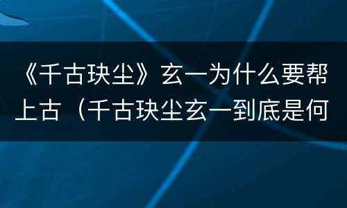 《千古玦尘》玄一为什么要帮上古（千古玦尘玄一到底是何身份）