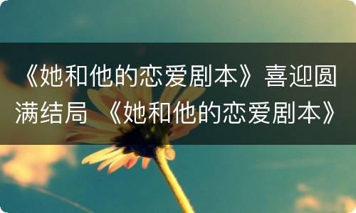 《她和他的恋爱剧本》喜迎圆满结局 《她和他的恋爱剧本》喜迎圆满结局免费阅读