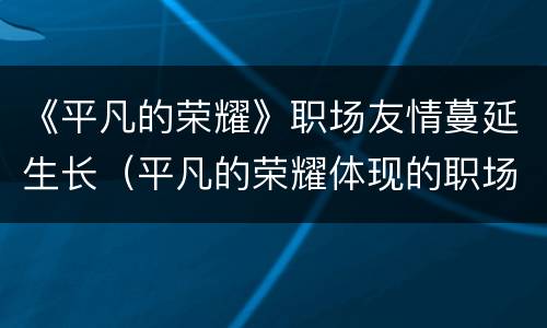 《平凡的荣耀》职场友情蔓延生长（平凡的荣耀体现的职场情况与现实）