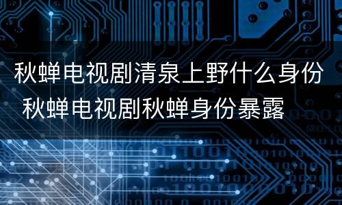 秋蝉电视剧清泉上野什么身份 秋蝉电视剧秋蝉身份暴露