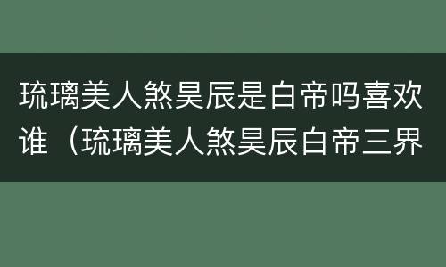 琉璃美人煞昊辰是白帝吗喜欢谁（琉璃美人煞昊辰白帝三界同人文）