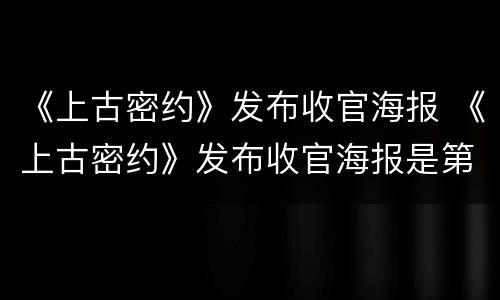 《上古密约》发布收官海报 《上古密约》发布收官海报是第几集
