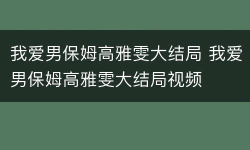 我爱男保姆高雅雯大结局 我爱男保姆高雅雯大结局视频