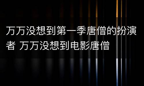 万万没想到第一季唐僧的扮演者 万万没想到电影唐僧