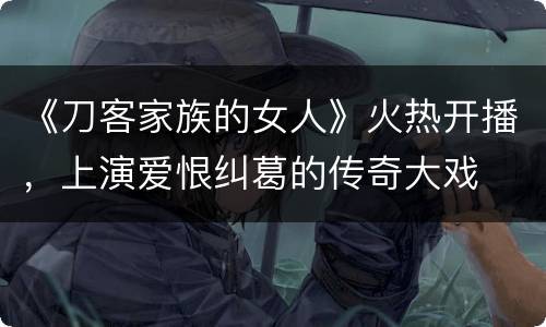 《刀客家族的女人》火热开播，上演爱恨纠葛的传奇大戏