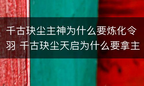 千古玦尘主神为什么要炼化令羽 千古玦尘天启为什么要拿主神令羽