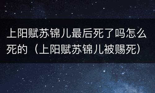 上阳赋苏锦儿最后死了吗怎么死的（上阳赋苏锦儿被赐死）