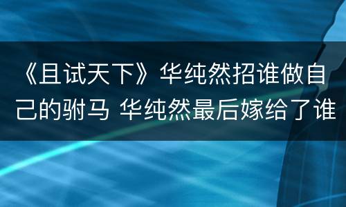《且试天下》华纯然招谁做自己的驸马 华纯然最后嫁给了谁
