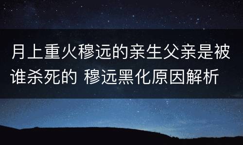 月上重火穆远的亲生父亲是被谁杀死的 穆远黑化原因解析