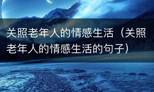 关照老年人的情感生活（关照老年人的情感生活的句子）