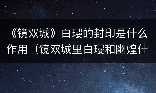 《镜双城》白璎的封印是什么作用（镜双城里白璎和幽煌什么关系）