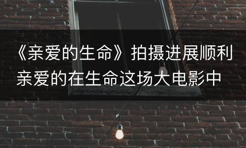 《亲爱的生命》拍摄进展顺利 亲爱的在生命这场大电影中