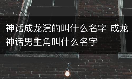 神话成龙演的叫什么名字 成龙神话男主角叫什么名字