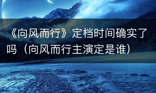 《向风而行》定档时间确实了吗（向风而行主演定是谁）