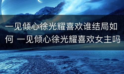 一见倾心徐光耀喜欢谁结局如何 一见倾心徐光耀喜欢女主吗