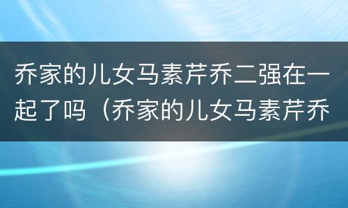 乔家的儿女马素芹乔二强在一起了吗（乔家的儿女马素芹乔二强结婚）