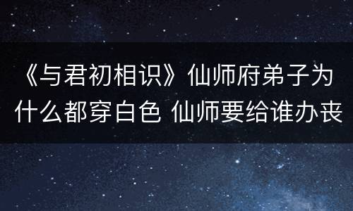 《与君初相识》仙师府弟子为什么都穿白色 仙师要给谁办丧