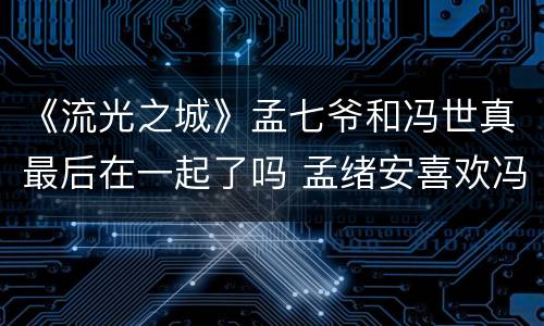 《流光之城》孟七爷和冯世真最后在一起了吗 孟绪安喜欢冯世真吗