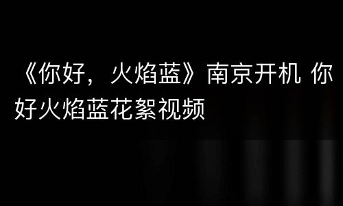 《你好，火焰蓝》南京开机 你好火焰蓝花絮视频