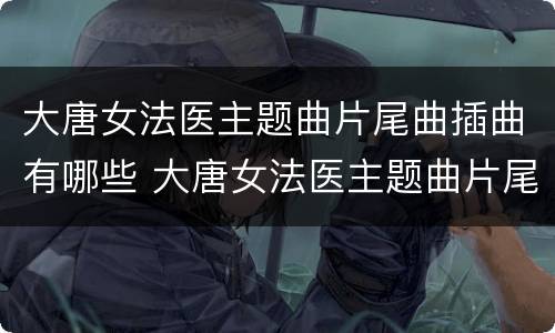 大唐女法医主题曲片尾曲插曲有哪些 大唐女法医主题曲片尾曲插曲有哪些歌