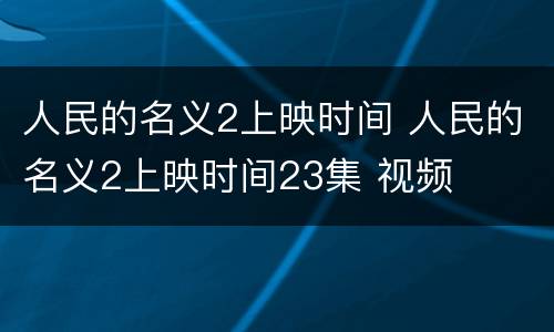 人民的名义2上映时间 人民的名义2上映时间23集 视频