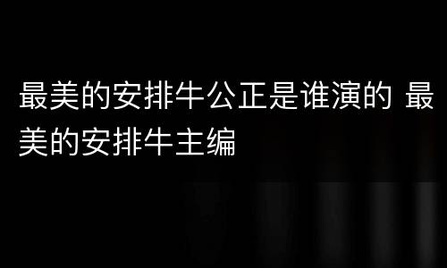 最美的安排牛公正是谁演的 最美的安排牛主编