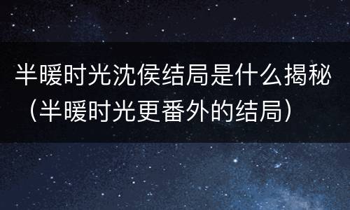 半暖时光沈侯结局是什么揭秘（半暖时光更番外的结局）