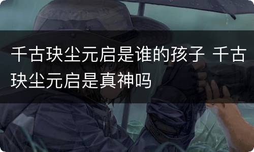 千古玦尘元启是谁的孩子 千古玦尘元启是真神吗