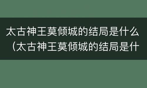 太古神王莫倾城的结局是什么（太古神王莫倾城的结局是什么）