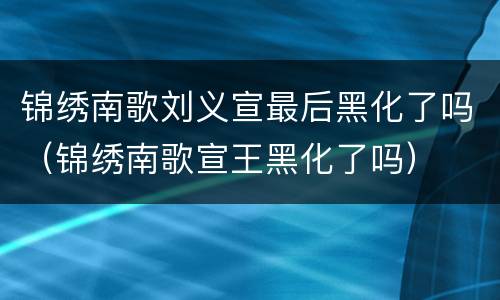 锦绣南歌刘义宣最后黑化了吗（锦绣南歌宣王黑化了吗）